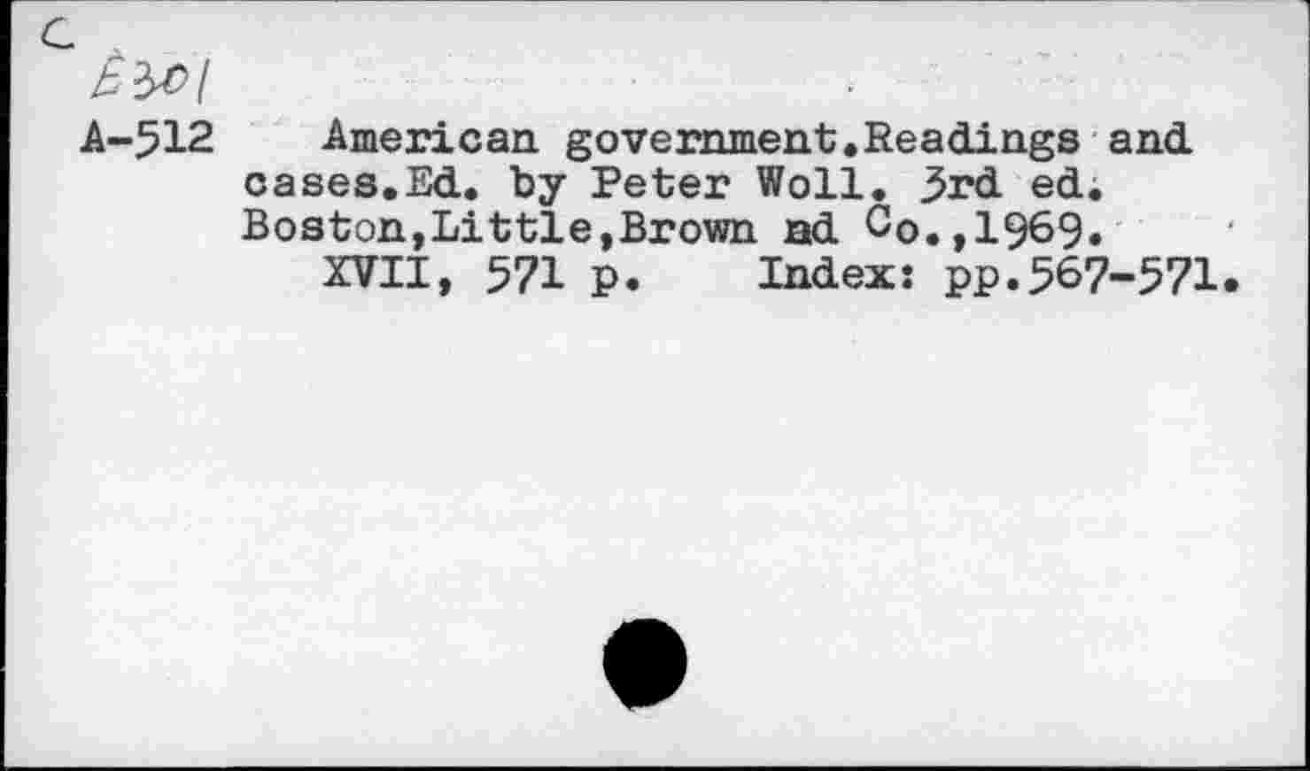 ﻿a
h-512. American government.Readings and cases.Ed. by Peter Woll. 3rd. ed. Boston,Little,Brown nd Co.,1969«
XVII, 571 p. Index: pp.567-571.